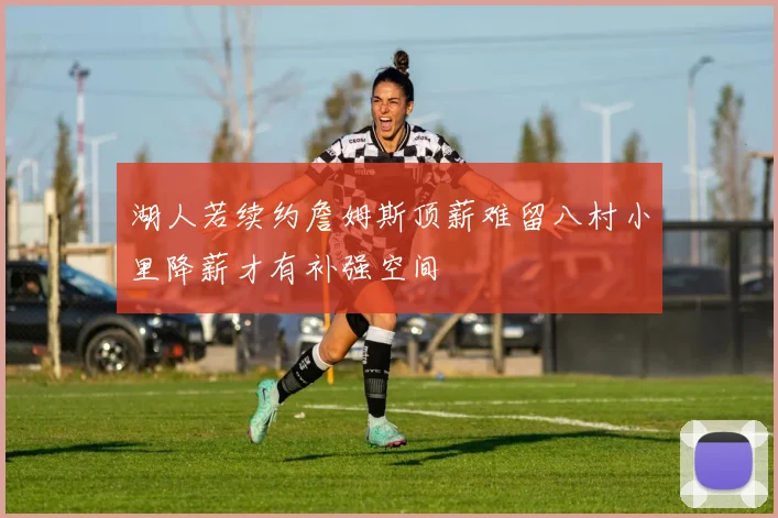 湖人若续约詹姆斯顶薪难留八村小里降薪才有补强空间