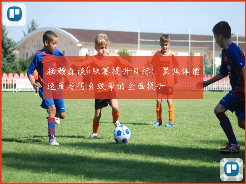 杨瀚森谈G联赛提升目标：聚焦体能速度与得分效率的全面提升