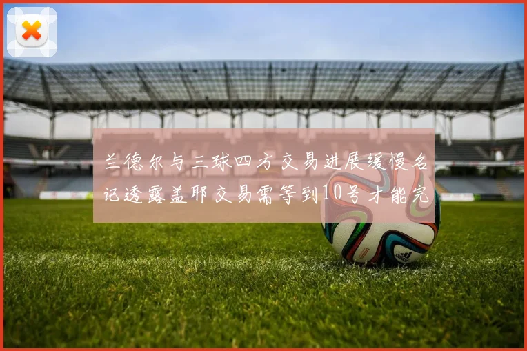 兰德尔与三球四方交易进展缓慢名记透露盖耶交易需等到10号才能完成