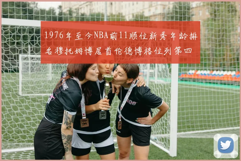 1976年至今NBA前11顺位新秀年龄排名穆托姆博居首伦德博格位列第四