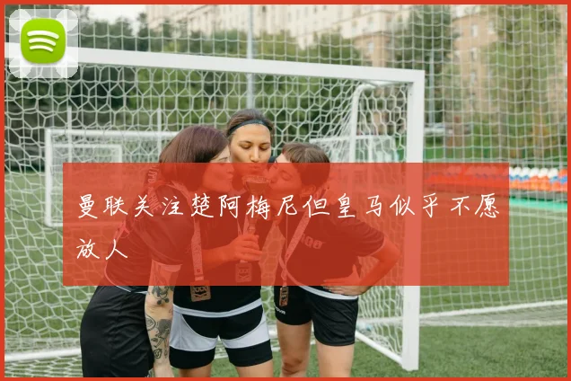 曼联关注楚阿梅尼但皇马似乎不愿放人