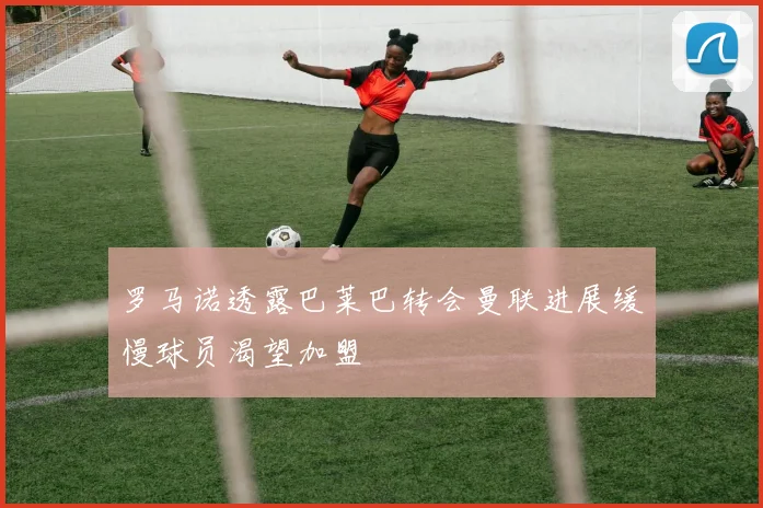 罗马诺透露巴莱巴转会曼联进展缓慢球员渴望加盟