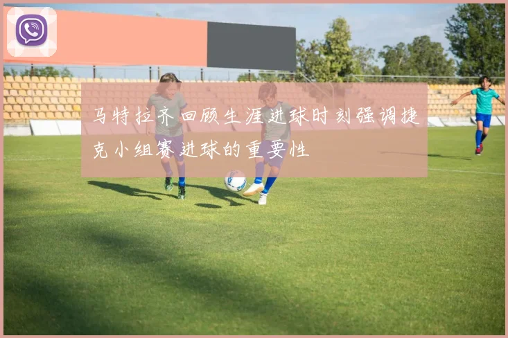 马特拉齐回顾生涯进球时刻强调捷克小组赛进球的重要性