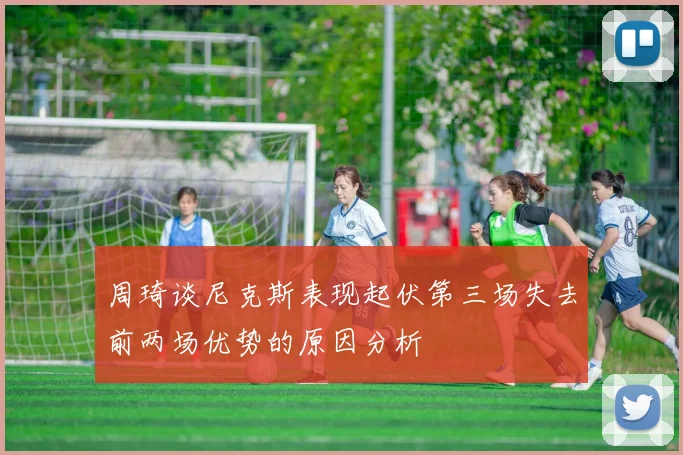 周琦谈尼克斯表现起伏第三场失去前两场优势的原因分析