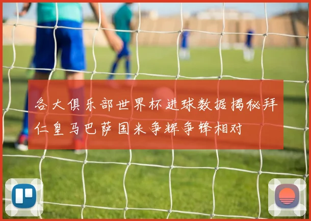 各大俱乐部世界杯进球数据揭秘拜仁皇马巴萨国米争辉争锋相对