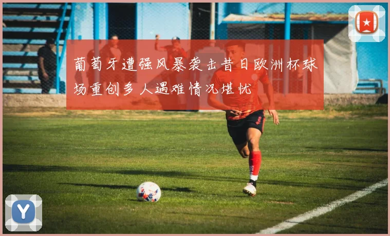 葡萄牙遭强风暴袭击昔日欧洲杯球场重创多人遇难情况堪忧