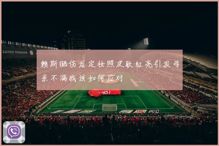 赖斯晒伤后定妆照皮肤红亮引发母亲不满我该如何应对