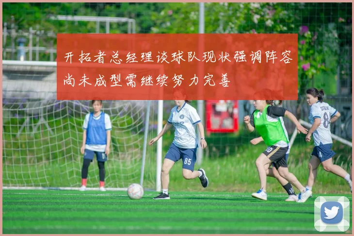 开拓者总经理谈球队现状强调阵容尚未成型需继续努力完善