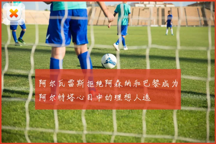阿尔瓦雷斯拒绝阿森纳和巴黎成为阿尔特塔心目中的理想人选