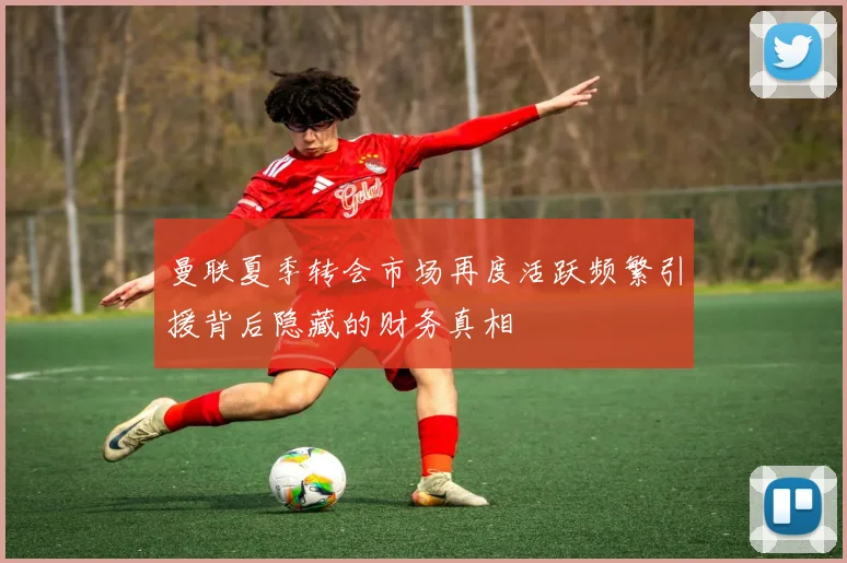 曼联夏季转会市场再度活跃频繁引援背后隐藏的财务真相